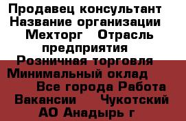 Продавец-консультант › Название организации ­ Мехторг › Отрасль предприятия ­ Розничная торговля › Минимальный оклад ­ 25 000 - Все города Работа » Вакансии   . Чукотский АО,Анадырь г.